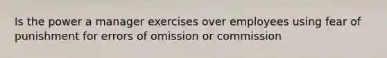 Is the power a manager exercises over employees using fear of punishment for errors of omission or commission