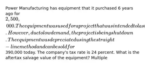 Power Manufacturing has equipment that it purchased 6 years ago for 2,500,000. The equipment was used for a project that was intended to last for 8 years and was being depreciated over the life of the project. However, due to low demand, the project is being shut down. The equipment was depreciated using the straight-line method and can be sold for390,000 today. The company's tax rate is 24 percent. What is the aftertax salvage value of the equipment? Multiple