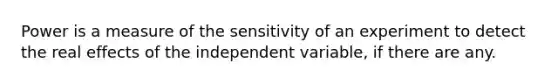 Power is a measure of the sensitivity of an experiment to detect the real effects of the independent variable, if there are any.