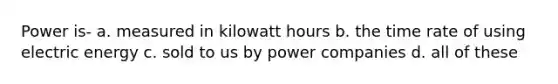 Power is- a. measured in kilowatt hours b. the time rate of using electric energy c. sold to us by power companies d. all of these