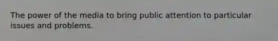 The power of the media to bring public attention to particular issues and problems.