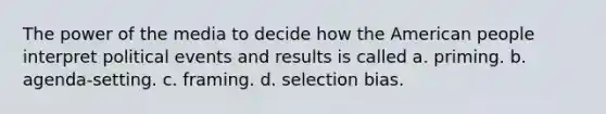 The power of the media to decide how the American people interpret political events and results is called a. priming. b. agenda-setting. c. framing. d. selection bias.