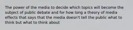 The power of the media to decide which topics will become the subject of public debate and for how long a theory of media effects that says that the media doesn't tell the public what to think but what to think about