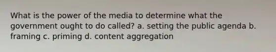 What is the power of the media to determine what the government ought to do called? a. setting the public agenda b. framing c. priming d. content aggregation