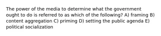 The power of the media to determine what the government ought to do is referred to as which of the following? A) framing B) content aggregation C) priming D) setting the public agenda E) political socialization