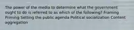 The power of the media to determine what the government ought to do is referred to as which of the following? Framing Priming Setting the public agenda Political socialization Content aggregation