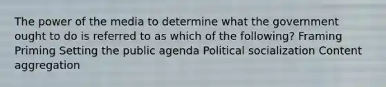 The power of the media to determine what the government ought to do is referred to as which of the following? Framing Priming Setting the public agenda Political socialization Content aggregation