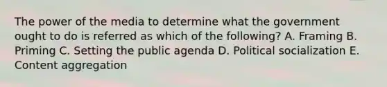 The power of the media to determine what the government ought to do is referred as which of the following? A. Framing B. Priming C. Setting the public agenda D. Political socialization E. Content aggregation