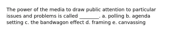 The power of the media to draw public attention to particular issues and problems is called ________. a. polling b. agenda setting c. the bandwagon effect d. framing e. canvassing