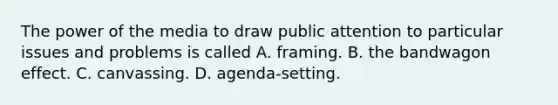 The power of the media to draw public attention to particular issues and problems is called A. framing. B. the bandwagon effect. C. canvassing. D. agenda-setting.