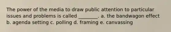 The power of the media to draw public attention to particular issues and problems is called ________. a. the bandwagon effect b. agenda setting c. polling d. framing e. canvassing