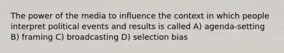 The power of the media to influence the context in which people interpret political events and results is called A) agenda-setting B) framing C) broadcasting D) selection bias