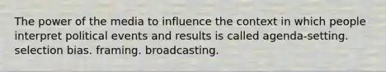 The power of the media to influence the context in which people interpret political events and results is called agenda-setting. selection bias. framing. broadcasting.