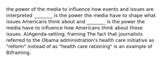 the power of the media to influence how events and issues are interpreted ________ is the power the media have to shape what issues Americans think about and ________ is the power the media have to influence how Americans think about those issues. A)Agenda-setting; framing The fact that journalists referred to the Obama administration's health care initiative as "reform" instead of as "health care rationing" is an example of B)framing.