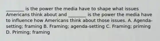 ________ is the power the media have to shape what issues Americans think about and ________ is the power the media have to influence how Americans think about those issues. A. Agenda-setting; framing B. Framing; agenda-setting C. Framing; priming D. Priming; framing