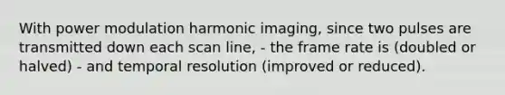 With power modulation harmonic imaging, since two pulses are transmitted down each scan line, - the frame rate is (doubled or halved) - and temporal resolution (improved or reduced).