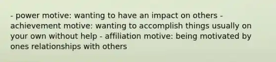 - power motive: wanting to have an impact on others - achievement motive: wanting to accomplish things usually on your own without help - affiliation motive: being motivated by ones relationships with others