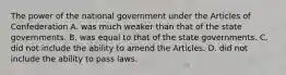 The power of the national government under the Articles of Confederation A. was much weaker than that of the state governments. B. was equal to that of the state governments. C. did not include the ability to amend the Articles. D. did not include the ability to pass laws.