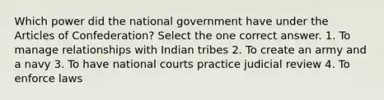 Which power did the national government have under the Articles of Confederation? Select the one correct answer. 1. To manage relationships with Indian tribes 2. To create an army and a navy 3. To have national courts practice judicial review 4. To enforce laws