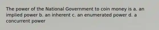 The power of the National Government to coin money is a. an implied power b. an inherent c. an enumerated power d. a concurrent power