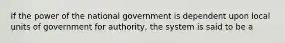 If the power of the national government is dependent upon local units of government for authority, the system is said to be a