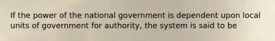 If the power of the national government is dependent upon local units of government for authority, the system is said to be