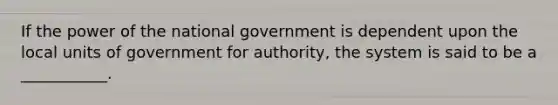 If the power of the national government is dependent upon the local units of government for authority, the system is said to be a ___________.