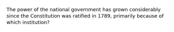 The power of the national government has grown considerably since the Constitution was ratified in 1789, primarily because of which institution?