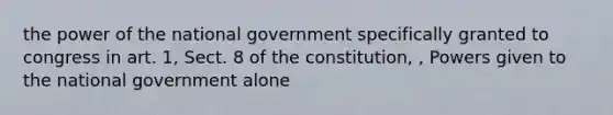 the power of the national government specifically granted to congress in art. 1, Sect. 8 of the constitution, , Powers given to the national government alone