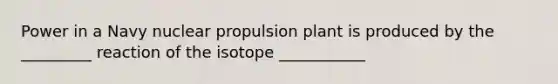 Power in a Navy nuclear propulsion plant is produced by the _________ reaction of the isotope ___________