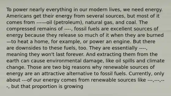 To power nearly everything in our modern lives, we need energy. Americans get their energy from several sources, but most of it comes from ---—oil (petroleum), natural gas, and coal. The compressed remains of ----, fossil fuels are excellent sources of energy because they release so much of it when they are burned—to heat a home, for example, or power an engine. But there are downsides to these fuels, too. They are essentially ----, meaning they won't last forever. And extracting them from the earth can cause environmental damage, like oil spills and climate change. Those are two big reasons why renewable sources of energy are an attractive alternative to fossil fuels. Currently, only about ---of our energy comes from renewable sources like ---,---,---, but that proportion is growing