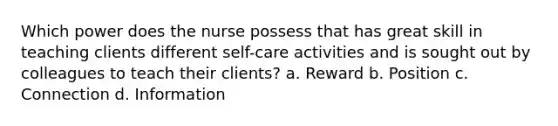 Which power does the nurse possess that has great skill in teaching clients different self-care activities and is sought out by colleagues to teach their clients? a. Reward b. Position c. Connection d. Information