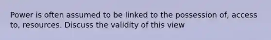 Power is often assumed to be linked to the possession of, access to, resources. Discuss the validity of this view