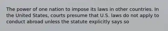 The power of one nation to impose its laws in other countries. In the United States, courts presume that U.S. laws do not apply to conduct abroad unless the statute explicitly says so