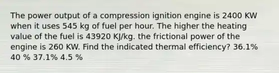 The power output of a compression ignition engine is 2400 KW when it uses 545 kg of fuel per hour. The higher the heating value of the fuel is 43920 KJ/kg. the frictional power of the engine is 260 KW. Find the indicated thermal efficiency? 36.1% 40 % 37.1% 4.5 %