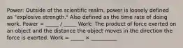 Power: Outside of the scientific realm, power is loosely defined as "explosive strength." Also defined as the time rate of doing work. Power = _____ / _____ Work: The product of force exerted on an object and the distance the object moves in the direction the force is exerted. Work = _____ × __________