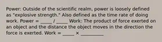 Power: Outside of the scientific realm, power is loosely defined as "explosive strength." Also defined as the time rate of doing work. Power = _____ / _____ Work: The product of force exerted on an object and the distance the object moves in the direction the force is exerted. Work = _____ × __________