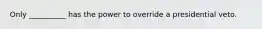 Only __________ has the power to override a presidential veto.
