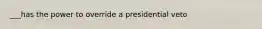 ___has the power to override a presidential veto