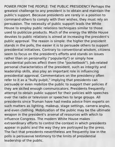 POWER FROM THE PEOPLE: THE PUBLIC PRESIDENCY Perhaps the greatest challenge to any president is to obtain and maintain the public's support. Because presidents are rarely in a position to command others to comply with their wishes, they must rely on persuasion. The necessity of public support leads the White House to employ public relations techniques similar to those used to publicize products. Much of the energy the White House devotes to public relations is aimed at increasing the president's public approval. The reason is simple: the higher the president stands in the polls, the easier it is to persuade others to support presidential initiatives. Contrary to conventional wisdom, citizens seem to focus on the president's efforts and stands on issues rather than on personality ("popularity") or simply how presidential policies affect them (the "pocketbook"). Job-related personal characteristics of the president, such as integrity and leadership skills, also play an important role in influencing presidential approval. Commentators on the presidency often refer to it as a "bully pulpit," implying that presidents can persuade or even mobilize the public to support their policies if they are skilled enough communicators. Presidents frequently attempt to obtain public support for their policies with speeches over the radio or television or speeches to large groups. All presidents since Truman have had media advice from experts on such matters as lighting, makeup, stage settings, camera angles, and even clothing. Mobilization of the public may be the ultimate weapon in the president's arsenal of resources with which to influence Congress. The modern White House makes extraordinary efforts to control the context in which presidents appear in public and the way they are portrayed by the press. The fact that presidents nevertheless are frequently low in the polls is persuasive testimony to the limits of presidential leadership of the public.