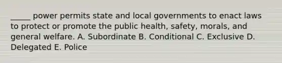 ​_____ power permits state and local governments to enact laws to protect or promote the public​ health, safety,​ morals, and general welfare. A. Subordinate B. Conditional C. Exclusive D. Delegated E. Police