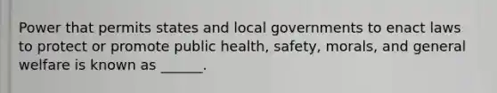 Power that permits states and local governments to enact laws to protect or promote public health, safety, morals, and general welfare is known as ______.