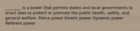 ________ is a power that permits states and local governments to enact laws to protect or promote the public health, safety, and general welfare. Police power Kinetic power Dynamic power Referent power