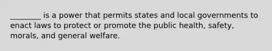 ________ is a power that permits states and local governments to enact laws to protect or promote the public health, safety, morals, and general welfare.