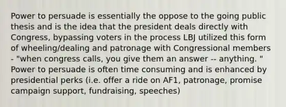 Power to persuade is essentially the oppose to the going public thesis and is the idea that the president deals directly with Congress, bypassing voters in the process LBJ utilized this form of wheeling/dealing and patronage with Congressional members - "when congress calls, you give them an answer -- anything. " Power to persuade is often time consuming and is enhanced by presidential perks (i.e. offer a ride on AF1, patronage, promise campaign support, fundraising, speeches)