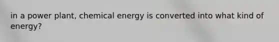 in a power plant, chemical energy is converted into what kind of energy?