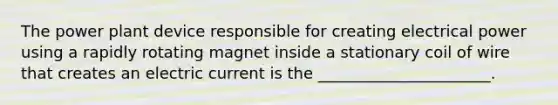 The power plant device responsible for creating electrical power using a rapidly rotating magnet inside a stationary coil of wire that creates an electric current is the ______________________.