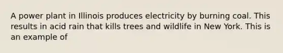 A power plant in Illinois produces electricity by burning coal. This results in acid rain that kills trees and wildlife in New York. This is an example of