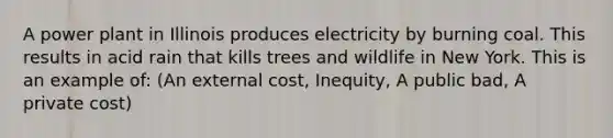 A power plant in Illinois produces electricity by burning coal. This results in acid rain that kills trees and wildlife in New York. This is an example of: (An external cost, Inequity, A public bad, A private cost)