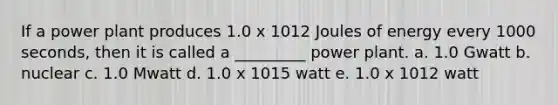 If a power plant produces 1.0 x 1012 Joules of energy every 1000 seconds, then it is called a _________ power plant. a. 1.0 Gwatt b. nuclear c. 1.0 Mwatt d. 1.0 x 1015 watt e. 1.0 x 1012 watt